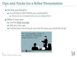 The world’s leading sustainability consultancy
Tips and Tricks for a Killer Presentation
13
■ Do Not Just Read it!
■ You SHOULD NOT READ your presentation!
■ Seriously, do not read it (why are you reading this?)
■ Make it your own
■ Use the ERM Template
■ Add your own spin
■ Find the best mix of visual cues and the story you would like to tell
 