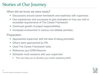 The world’s leading sustainability consultancy
Stories of Our Journey
4
When did we know we were ready?
 Discussions around career framework and readiness with supervisor.
 Use experiences and successes to give examples on how you met or
exceeded requirements of The Career Framework
 Continued growth of project responsibilities.
 Increased involvement in various non-billable activities.
Preparation:
 Approached supervisor with the idea of being promoted.
 Others were approached by HR.
 Used The Career Framework tools
 Reference your ERM Resume
 Schedule mock sessions with your supervisor
 This can help you to develop your public speaking skills!
 