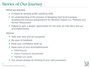 The world’s leading sustainability consultancy
Stories of Our Journey
5
What we learned
 It helped to develop public speaking skills
 An understanding of the process of designing high level business
development focused presentations for decision makers (i.e. Partners and
Human Resources)
 Helped to gain a deeper appreciation for the work we had done and our
accomplishments
Advice:
 Take your time and do it properly!
 Be open to feedback.
 Keep your confidence level up.
 Keep track of your accomplishments
 ERM Resume
 Career Framework Spreadsheet
 Highlight your goals
 You should already be thinking of your next promotion!
 