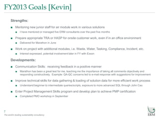 The world’s leading sustainability consultancy
FY2013 Goals [Kevin]
7
Strengths:
■ Mentoring new junior staff for air module work in various solutions
■ I have mentored or managed five ERM consultants over the past five months
■ Prepare appropriate TRA or HASP for onsite customer work, even if in an office environment
■ Delivered for Marathon in June
■ Work on project with additional modules, i.e. Waste, Water, Tasking, Compliance, Incident, etc.
■ Interest expressed, potential involvement later in FY with Exxon
Developments:
■ Communication Skills: receiving feedback in a positive manner
■ Marathon has been a great test for me, teaching me the importance of taking all comments objectively and
responding constructively. Example: QA-QC concerns led to e-mail response with suggestions for improvement
■ Improve technical skills for data gathering & loading of solution data for more efficient work process
■ Understand beginner to intermediate queries/scripts, exposure to more advanced SQL through John Cao
■ Enter Project Management Skills program and develop plan to achieve PMP certification
■ Completed PMO workshop in September
 