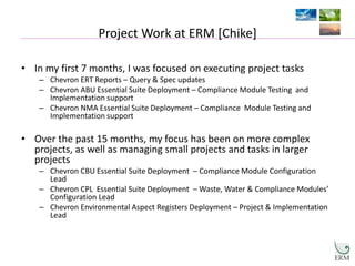 Project Work at ERM [Chike]
• In my first 7 months, I was focused on executing project tasks
– Chevron ERT Reports – Query & Spec updates
– Chevron ABU Essential Suite Deployment – Compliance Module Testing and
Implementation support
– Chevron NMA Essential Suite Deployment – Compliance Module Testing and
Implementation support
• Over the past 15 months, my focus has been on more complex
projects, as well as managing small projects and tasks in larger
projects
– Chevron CBU Essential Suite Deployment – Compliance Module Configuration
Lead
– Chevron CPL Essential Suite Deployment – Waste, Water & Compliance Modules’
Configuration Lead
– Chevron Environmental Aspect Registers Deployment – Project & Implementation
Lead
 