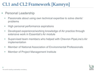 The world’s leading sustainability consultancy
CL1 and CL2 Framework [Kamryn]
• Personal Leadership
• Passionate about using own technical expertise to solve clients’
problems
• High personal performance aspirations
• Developed experience/working knowledge of Air practice through
extensive work in Essential’s Air module
• Supervised team members who helped with Chevron PipeLine’s Air
implementation
• Member of National Association of Environmental Professionals
• Member of Project Management Institute
9
 