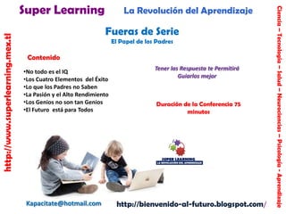 http://www.superlearning.mex.tl

La Revolución del Aprendizaje

Fueras de Serie
El Papel de los Padres

Contenido
•No todo es el IQ
•Los Cuatro Elementos del Éxito
•Lo que los Padres no Saben
•La Pasión y el Alto Rendimiento
•Los Genios no son tan Genios
•El Futuro está para Todos

Kapacitate@hotmail.com

Tener las Respuesta te Permitirá
Guiarlos mejor

Duración de la Conferencia 75
minutos

http://bienvenido-al-futuro.blogspot.com/

Ciencia – Tecnología – Salud – Neurociencias – Psicología - Aprendizaje

Super Learning

 