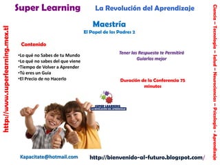 http://www.superlearning.mex.tl

La Revolución del Aprendizaje

Maestría
El Papel de los Padres 2

Contenido
•Lo qué no Sabes de tu Mundo
•Lo qué no sabes del que viene
•Tiempo de Volver a Aprender
•Tú eres un Guía
•El Precio de no Hacerlo

Kapacitate@hotmail.com

Tener las Respuesta te Permitirá
Guiarlos mejor

Duración de la Conferencia 75
minutos

http://bienvenido-al-futuro.blogspot.com/

Ciencia – Tecnología – Salud – Neurociencias – Psicología - Aprendizaje

Super Learning

 