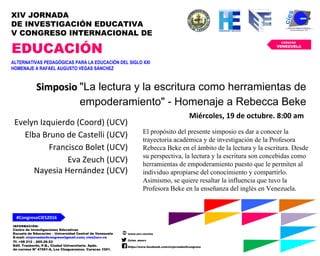 INFORMACIÓN:
Centro de Investigaciones Educativas
Escuela de Educación – Universidad Central de Venezuela
E-mail: xivjornadas5congreso@gmail.com; cies@ucv.ve
Tf. +58 212 – 605.29.53
Edif. Trasbordo, P.B., Ciudad Universitaria. Apdo.
de correos Nº 47561-A, Los Chaguaramos. Caracas 1051.
www.ucv.ve/cies
@cies_eeucv
https://www.facebook.com/xivjornadas5congreso
#CongresoCIES2016
CARACAS
VENEZUELA
XIV JORNADA
DE INVESTIGACIÓN EDUCATIVA
V CONGRESO INTERNACIONAL DE
EDUCACIÓN
ALTERNATIVAS PEDAGÓGICAS PARA LA EDUCACIÓN DEL SIGLO XXI
HOMENAJE A RAFAEL AUGUSTO VEGAS SÁNCHEZ
SimposioSimposio "La lectura y la escritura como herramientas de
empoderamiento" - Homenaje a Rebecca Beke
Miércoles, 19 de octubre. 8:00 am
Evelyn Izquierdo (Coord) (UCV)
Elba Bruno de Castelli (UCV)
Francisco Bolet (UCV)
Eva Zeuch (UCV)
Nayesia Hernández (UCV)
El propósito del presente simposio es dar a conocer la
trayectoria académica y de investigación de la Profesora
Rebecca Beke en el ámbito de la lectura y la escritura. Desde
su perspectiva, la lectura y la escritura son concebidas como
herramientas de empoderamiento puesto que le permiten al
individuo apropiarse del conocimiento y compartirlo.
Asimismo, se quiere resaltar la influencia que tuvo la
Profesora Beke en la enseñanza del inglés en Venezuela.
 