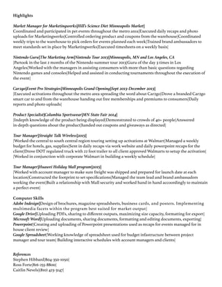 Highlights
Market Manager for Marketingwerks|Hill’s Science Diet Minneapolis Market|
Coordinated and participated in pet events throughout the metro area|Executed daily recaps and photo
uploads for Marketingwerks|Controlled ordering product and coupons from the warehouse|Coordinated
weekly trips to the warehouse to pick orders for events planned each week|Trained brand ambassadors to
meet standards set in place by Marketingwerks|Executed timesheets on a weekly basis|
Nintendo Guru|The Marketing Arm|Nintendo Tour 2013|Minneapolis, MN and Los Angeles, CA
|Partook in the last 2 months of the Nintendo summer tour 2013|Guru of the day 3 times in Los
Angeles|Worked with the managers in assisting consumers with more than basic questions regarding
Nintendo games and consoles|Helped and assisted in conducting tournaments throughout the execution of
the event|
Car2go|Event Pro Strategies|Minneapolis Grand Opening|Sept 2013-December 2013|
|Executed activations throughout the metro area spreading the word about Car2go|Drove a branded Car2go
smart car to and from the warehouse handing out free memberships and premiums to consumers|Daily
reports and photo uploads|
Product Specialist|Columbia Sportswear|MN State Fair 2014|
|Indepth knowledge of the product being displayed|Demonstrated to crowds of 40+ people|Answered
in-depth questions about the product|handed out coupons and giveaways as directed|
Tour Manager|Straight Talk Wireless|2015|
|Worked the central to south central region touring setting up activations at Walmart|Managed a weekly
budget for hotels, gas, supplies|Sent in daily recaps via work website and daily powerpoint recaps for the
client|Drove DOT regulated truck with 22 foot trailer to all client approved Walmarts to setup the activation|
|Worked in conjunction with corporate Walmart in building a weekly schedule|
Tour Manager|Huawei Holiday Mall program|2015|
|Worked with account manager to make sure freight was shipped and prepared for launch date at each
location|Constructed the footprint to set specifications|Managed the team lead and brand ambassadors
working the event|Built a relationship with Mall security and worked hand in hand accoordingly to maintain
a perfect event|
Computer Skills
Adobe Indesign|Design of brochures, magazine spreadsheets, business cards, and posters. Implementing
multimedia facets within the program best suited for market output|
Google Drive|Uploading PDFs, sharing to different outputs, maximizing size capacity, formatting for export|
Microsoft Word|Uploading documents, sharing documents, formatting and editing documents, exporting|
Powerpoint|Creating and uploading of Powerpoint presentations used as recaps for events managed for in
house client review|
Google Spreadsheet|Working knowledge of spreadsheet used for budget infastructure between project
manager and tour team| Building interactive schedules with account managers and clients|
References
Stephen Hibbard|804-350-1050|
Ross Forte|816-255-8800|
Caitlin Nevels|(810) 423-3147|
 