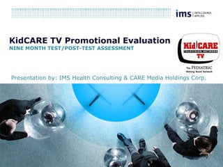 KidCARE TV Promotional Evaluation
NINE MONTH TEST/POST-TEST ASSESSMENT




Presentation by: IMS Health Consulting & CARE Media Holdings Corp.
 