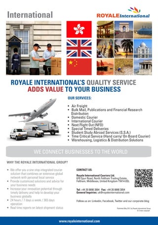 International




   ROYALE INTERNATIONAL’S QUALITY SERVICE
       ADDS VALUE TO YOUR BUSINESS
                                                OUR SERVICES:

                                                • Air Freight
                                                • Bulk Mail, Publications and Financial Research
                                                  Distribution
                                                • Domestic Courier
                                                • International Courier
                                                • Next Flight Out (NFO)
                                                • Special Timed Deliveries
                                                • Student Study Abroad Services (S.S.A.)
                                                • Time Critical Service (Hand carry/ On Board Courier)
                                                • Warehousing, Logistics & Distribution Solutions


                     WE CONNECT BUSINESSES TO THE WORLD
WHY THE ROYALE INTERNATIONAL GROUP?

• We offer you a one stop integrated courier         CONTACT US:
  solution that combines an extensive global         Royale International Couriers Ltd.
  network with personal local service                670 Spur Road, North Feltham Trading Estate,
• Provide customized solutions and advice for        Feltham, Middlesex, United Kingdom TW14 0SL
  your business needs
• Increase your innovation potential through         Tel: +44 20 8890 3004 Fax: +44 20 8890 3054
  timely delivery and help to develop your           General Inquiries: uk@royaleinternational.com
  business globally
• 24 hours / 7 days a week / 365 days                Follow us on: Linkedin, Facebook, Twitter and our corporate blog
  operation
• Real time reports on latest shipment status                                           Published May 2012 by Royale International Group
                                                                                                                    © Crown copyright.




                                         www.royaleinternational.com
 