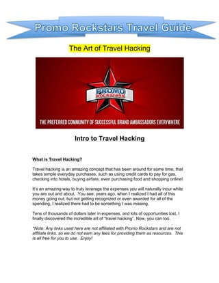 The Art of Travel Hacking

Intro to Travel Hacking
What is Travel Hacking?
Travel hacking is an amazing concept that has been around for some time, that
takes simple everyday purchases, such as using credit cards to pay for gas,
checking into hotels, buying airfare, even purchasing food and shopping online!
It’s an amazing way to truly leverage the expenses you will naturally incur while
you are out and about. You see, years ago, when I realized I had all of this
money going out, but not getting recognized or even awarded for all of the
spending, I realized there had to be something I was missing.
Tens of thousands of dollars later in expenses, and lots of opportunities lost, I
finally discovered the incredible art of “travel hacking”. Now, you can too.
*Note: Any links used here are not affiliated with Promo Rockstars and are not
affiliate links, so we do not earn any fees for providing them as resources. This
is all free for you to use. Enjoy!

 