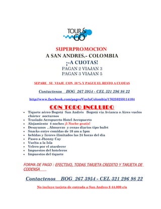 SUPERPROMOCION
              A SAN ANDRES.- COLOMBIA
                     ¡-A CUOTAS!
                        PAGAN 2 VIAJAN 3
                        PAGAN 3 VIAJAN 5

       SEPARE SU VIAJE CON 10 % Y PAGUE EL RESTO A CUOTAS

          Contactenos     BOG 267 3954 - CEL 321 296 98 22

     http://www.facebook.com/pages/VuelaColombia/176259259114104

                CON TODO INCLUIDO
•   Tiquete aéreo Bogotá San Andrés Bogotá via Avianca o Aires vuelos
    chárter nocturnos
•   Traslado Aeropuerto Hotel Aeropuerto
•   Alojamiento 4 noches ¡5 Noche gratis!
•   Desayunos , Almuerzo y cenas diarios tipo bufet
•   Snacks entre comidas de 10 am a 5pm
•   bebidas y licores ilimitados las 24 horas del día
•   Paseo a Jhonny Cay
•   Vuelta a la Isla
•   Velero por el atardecer
•   Impuestos del hoteleros
•   Impuestos del tiquete


FORMA DE PAGO : EFECTIVO, TODAS TARJETA CREDITO Y TARJETA DE
CODENSA

    Contactenos        BOG 267 3954 - CEL 321 296 98 22
         No incluye tarjeta de entrada a San Andres $ 44.000 c/u
 