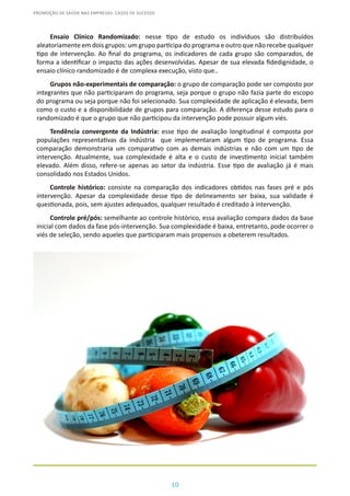 10
PROMOÇÃO DE SAÚDE NAS EMPRESAS: CASOS DE SUCESSO
Ensaio Clínico Randomizado: nesse tipo de estudo os indivíduos são distribuídos
aleatoriamente em dois grupos: um grupo participa do programa e outro que não recebe qualquer
tipo de intervenção. Ao final do programa, os indicadores de cada grupo são comparados, de
forma a identificar o impacto das ações desenvolvidas. Apesar de sua elevada fidedignidade, o
ensaio clínico randomizado é de complexa execução, visto que..
Grupos não-experimentais de comparação: o grupo de comparação pode ser composto por
integrantes que não participaram do programa, seja porque o grupo não fazia parte do escopo
do programa ou seja porque não foi selecionado. Sua complexidade de aplicação é elevada, bem
como o custo e a disponibilidade de grupos para comparação. A diferença desse estudo para o
randomizado é que o grupo que não participou da intervenção pode possuir algum viés.
Tendência convergente da Indústria: esse tipo de avaliação longitudinal é composta por
populações representativas da indústria que implementaram algum tipo de programa. Essa
comparação demonstraria um comparativo com as demais indústrias e não com um tipo de
intervenção. Atualmente, sua complexidade é alta e o custo de investimento inicial também
elevado. Além disso, refere-se apenas ao setor da indústria. Esse tipo de avaliação já é mais
consolidado nos Estados Unidos.
Controle histórico: consiste na comparação dos indicadores obtidos nas fases pré e pós
intervenção. Apesar da complexidade desse tipo de delineamento ser baixa, sua validade é
questionada, pois, sem ajustes adequados, qualquer resultado é creditado à intervenção.
Controle pré/pós: semelhante ao controle histórico, essa avaliação compara dados da base
inicial com dados da fase pós-intervenção. Sua complexidade é baixa, entretanto, pode ocorrer o
viés de seleção, sendo aqueles que participaram mais propensos a obeterem resultados.
 