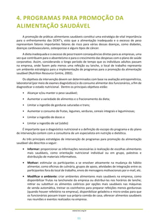 11
www.iess.org.br
4. PROGRAMAS PARA PROMOÇÃO DA
ALIMENTAÇÃO SAUDÁVEL
A promoção de práticas alimentares saudáveis constitui uma estratégia de vital importância
para o enfrentamento das DCNT’s, visto que a alimentação inadequada e o excesso de peso
representam fatores importantes fatores de risco para várias dessas doenças, como diabetes,
doenças cardiovasculares, osteoporose e alguns tipos de câncer.
A dieta inadequada e o excesso de peso trazem consequências diretas para as empresas, uma
vez que contribuem para o absenteísmo e para o crescimento das despesas com o plano de saúde
corporativo. Assim, considerando o longo período de tempo que os indivíduos adultos passam
na empresa, onde fazem pelo menos uma refeição ou lanche, o local de trabalho representa
um ambiente estratégico para a implementação de programas para a promoção da alimentação
saudável (Nutrition Resource Centre, 2002).
Os objetivos da intervenção devem ser determinados com base na avaliação antropométrica,
laboratorial (por meio de exames diagnósticos) e do consumo alimentar dos funcionários, a fim de
diagnosticar o estado nutricional. Dentre os principais objetivos estão:
•	 Alcançar e/ou manter o peso saudável;
•	 Aumentar a variedade de alimentos e o fracionamento da dieta;
•	 Limitar a ingestão de gorduras saturadas e trans;
•	 Aumentar o consumo de frutas, legumes, verduras, cereais integrais e leguminosas;
•	 Limitar a ingestão de doces e
•	 Limitar a ingestão de sal (sódio)
É importante que o diagnóstico nutricional e a definição do escopo do programa e do plano
de intervenção contem com a consultoria de um especialista em nutrição e dietética.
As três principais estratégias de intervenção de programas para promoção da alimentação
saudável são descritos a seguir:
•	 Informar: proporcionar as informações necessárias à realização de escolhas alimentares
mais saudáveis, como orientação nutricional individual ou em grupo, palestras e
distribuição de materiais informativos.
•	 Motivar: estimular os participantes a se envolver ativamente na mudança do hábito
alimentar, como oficinas de culinária, grupos de apoio, atividades de integração entre os
participantes fora do local de trabalho, envio de mensagens motivacionais por e-mail, etc.
•	 Modificar o ambiente: criar ambientes alimentares mais saudáveis na empresa, como
disponibilizar frutas na lanchonete da empresa ou distribuí-las nos horários de lanche;
retirar ou substituir os alimentos calóricos por opções mais saudáveis nas máquinas
de venda automática, treinar os cozinheiros para preparar refeições menos gordurosas
(quando houver refeitório na empresa), disponibilizar geladeira e micro-ondas para que
os funcionários possam trazer sua própria comida de casa, oferecer alimentos saudáveis
nas reuniões e eventos realizados na empresa.
 
