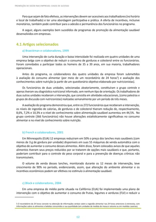 12
PROMOÇÃO DE SAÚDE NAS EMPRESAS: CASOS DE SUCESSO
Paraquesejamdefatoefetivos,asintervençõesdevemseracessíveisaostrabalhadores(nohorário
e local de trabalhado) e ter uma abordagem participativa e prática. A oferta de incentivos, inclusive
monetários, também pode contribuir para a adesão e permanência dos funcionários no programa.
A seguir, alguns exemplos bem sucedidos de programas de promoção da alimentação saudável
desenvolvidos em empresas.
4.1 Artigos selecionados
a) Braeckman e colaboradores, 1999
Uma intervenção de curta duração e baixa intensidade foi realizada em quatro unidades de uma
empresa belga com o objetivo de reduzir o consumo de gorduras e colesterol entre os funcionários.
Foram convidados a participar todos os homens de 35 a 39 anos, em sua maioria, trabalhadores
operacionais.
Antes do programa, os colaboradores das quatro unidades da empresa foram submetidos
à avaliação do consumo alimentar (por meio de um recordatório de 24 horas5
) e avaliação dos
conhecimentos sobre nutrição (a partir de um questionário objetivo elaborado por nutricionistas).
Os funcionários de duas unidades, selecionadas aleatoriamente, constituíram o grupo controle e
apenas tiveram seu diagnóstico nutricional informado, sem nenhum tipo de orientação. Os trabalhadores de
duas outras unidades receberam a intervenção, que consistia em atividades educacionais, (como palestras e
grupos de discussão com nutricionistas) realizadas semanalmente por um período de três meses.
A avaliação do programa demonstrou que, entre os 272 funcionários que receberam a intervenção,
os níveis de ingestão de calorias, de gorduras e de colesterol tiveram redução de, respectivamente,
8,6%, 7,2% e 10,3% e o nível de conhecimento sobre alimentação saudável aumentou em 44,5%. No
grupo controle (366 funcionários) não houve alterações estatisticamente significativas no consumo
alimentar e no nível de conhecimento sobre nutrição.
b) French e colaboradores, 2001
Em Minneapolis (EUA) 12 empresas reduziram em 50% o preço dos lanches mais saudáveis (com
menos de 3 g de gordura por unidade) disponíveis em suas 55 máquinas de venda automática com o
objetivo de aumentar o consumo desses alimentos. Além disso, foram colocados avisos de que aqueles
alimentos tiveram seus preços reduzidos por se tratarem de opções mais saudáveis e que, portanto,
poderiam contribuir para o controle do peso corporal e para a prevenção de doenças crônicas não
transmissíveis.
O volume de venda desses lanches, monitorado durante os 12 meses de intervenção, teve
crescimento de 90% no período, evidenciando, assim, que alteração do ambiente alimentar e os
incentivos econômicos podem ser efetivos no estímulo à alimentação saudável.
c) Block e colaboradores, 2004
Em uma empresa de médio porte situada na Califórnia (EUA) foi implementado uma plano de
intervenção com o objetivo de aumentar o consumo de frutas, legumes e verduras (FLV) e reduzir a
5 O recordatório de 24 horas consiste na obtenção de informações verbais sobre a ingestão alimentar nas 24 horas anteriores à entrevista, com
informações sobre os alimentos e bebidas consumidos e sua quantidade (em unidades de medida de massa e volume ou em medidas caseiras).
 