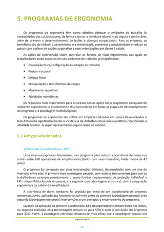 15
www.iess.org.br
5. PROGRAMAS DE ERGONOMIA
Os programas de ergonomia têm como objetivo adequar o ambiente do trabalho às
necessidades dos colaboradores, de forma a tornar a atividade laboral mais segura e confortável,
além de prevenir o desenvolvimento de lesões e doenças ocupacionais. Para as empresa, os
benefícios são de reduzir o absenteísmo e a rotatividade, aumentar a produtividade e reduzir os
gastos com o plano de saúde corporativo e com indenizações por danos à saúde.
As ações de intervenção visam controlar os fatores de risco ergonômicos aos quais os
trabalhadores estão expostos em seu ambiente de trabalho, principalmente:
•	 Disposição física/configuração da estação de trabalho
•	 Postura corporal
•	 Esforço físico
•	 Manipulação e transferência de cargas
•	 Movimento repetitivo
•	 Atividades monótonas
Os requisitos mais importantes para o sucesso dessas ações são o diagnóstico adequado do
ambiente ergonômico, o envolvimento dos funcionários em todas as etapas de desenvolvimento
do programa e a abordagem multidisciplinar.
Os programas de ergonomia são rotina em empresas situadas em países desenvolvidos e
tem diminuído significativamente a incidência de distúrbios musculoesqueléticos relacionadas à
atividade laboral. A seguir apresentamos alguns casos de sucesso.
5.1 Artigos selecionados
a) Shinozaki e colaboradores, 2001
Uma empresa japonesa desenvolveu um programa para reduzir a ocorrência de dores nas
costas entre 260 operadores de empilhadeiras (todos com sexo masculino, idade média de 42
anos).
O programa foi composto por duas intervenções distintas, desenvolvidas com um ano de
intervalo entre elas. A primeira teve abordagem pessoal, com aulas e treinamentos para que os
trabalhadores usassem corretamente o apoio lombar (equipamento de proteção individual –
EPI - disponibilizado pela empresa), e a segunda uma abordagem estrutural, com a adequação
ergonômica da cabine da empilhadeira.
A ocorrência de dores lombares foi avaliada por meio de um questionário de sintomas
osteomusculares, aplicado aos funcionários um mês antes da primeira (abordagem pessoal) e da
segunda (abordagem estrutural) intervenções e um ano após o encerramento do programa.
Quando da aplicação do primeiro questionário, 63% dos operadores sentiam dores nas costas,
na segunda avaliação essa porcentagem reduziu-se para 53% e após a conclusão do programa
para 33%. Assim, a abordagem estrutural mostrou-se mais eficaz que a abordagem pessoal em
 