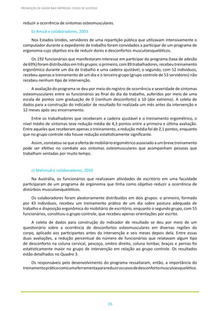 16
PROMOÇÃO DE SAÚDE NAS EMPRESAS: CASOS DE SUCESSO
reduzir a ocorrência de sintomas osteomusculares.
b) Amick e colaboradores, 2003
Nos Estados Unidos, servidores de uma repartição pública que utilizavam intensivamente o
computador durante o expediente de trabalho foram convidados a participar de um programa de
ergonomia cujo objetivo era de reduzir dores e desconfortos musculoesqueléticos.
Os 192 funcionários que manifestaram interesse em participar do programa (taxa de adesão
de69%)foramdistribuídosemtrêsgrupos:oprimeiro,com89trabalhadores,recebeutreinamento
ergonômico durante um dia de trabalho e uma cadeira ajustável, o segundo, com 52 indivíduos,
recebeu apenas o treinamento de um dia e o terceiro grupo (grupo controle de 53 servidores) não
recebeu nenhum tipo de intervenção.
A avaliação do programa se deu por meio do registro de ocorrência e severidade de sintomas
osteomusculares entre os funcionários ao final do dia do trabalho, auferidos por meio de uma
escala de pontos com graduação de 0 (nenhum desconforto) a 10 (dor extrema). A coleta de
dados para a construção do indicador de resultado foi realizada um mês antes da intervenção e
12 meses após seu encerramento.
Entre os trabalhadores que receberam a cadeira ajustável e o treinamento ergométrico, o
nível médio de sintomas teve redução média de 4,3 pontos entre a primeira e última avaliação.
Entre aqueles que receberam apenas o treinamento, a redução média foi de 2,1 pontos, enquanto
que no grupo controle não houve redução estatisticamente significante.
Assim,constatou-sequeaofertademobiliárioergométricoassociadoaumbrevetreinamento
pode ser efetivo no combate aos sintomas osteomusculares que acompanham pessoas que
trabalham sentadas por muito tempo.
c) Mahmud e colaboradores, 2010
Na Austrália, os funcionários que realizavam atividades de escritório em uma faculdade
participaram de um programa de ergonomia que tinha como objetivo reduzir a ocorrência de
distúrbios musculoesqueléticos.
Os colaboradores foram aleatoriamente distribuídos em dois grupos: o primeiro, formado
por 43 indivíduos, recebeu um treinamento prático de um dia sobre postura adequada de
trabalho e disposição ergonômica do mobiliário de escritório, enquanto o segundo grupo, com 55
funcionários, constituiu o grupo controle, que recebeu apenas orientações por escrito.
A coleta de dados para construção do indicador de resultado se deu por meio de um
questionário sobre a ocorrência de desconfortos osteomusculares em diversas regiões do
corpo, aplicado aos participantes antes da intervenção e seis meses depois dela. Entre essas
duas avaliações, a redução percentual do número de funcionários que relatavam algum tipo
de desconforto na coluna cervical, pescoço, ombro direito, coluna lombar, braços e pernas foi
estatisticamente maior no grupo de intervenção em relação ao grupo controle. Os resultados
estão detalhados no Quadro 3.
Os responsáveis pelo desenvolvimento do programa ressaltaram, então, a importância do
treinamentopráticocomoumaferramentaparareduziroscasosdedesconfortomusculoesquelético.
 