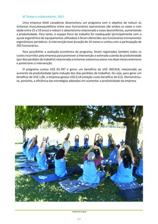 17
www.iess.org.br
d) Tompa e colaboradores, 2011
Uma empresa têxtil canadense desenvolveu um programa com o objetivo de reduzir os
sintomas musculoesqueléticos entre seus funcionários operacionais (de ambos os sexos e com
idade entre 25 e 59 anos) e reduzir o absenteísmo relacionado a esses desconfortos, aumentando
a produtividade. Para tanto, o espaço físico de trabalho foi readequado (principalmente com o
ajuste ergonômico de equipamentos utilizados) e foram oferecidos aos funcionários treinamentos
ergonômicos periódicos. A intervenção teve duração de 24 meses e contou com a participação de
295 funcionários.
Para possibilitar a avaliação econômica do programa, foram registrados também todos os
custos incorridos pela empresa para promover a intervenção e estimada a perda de produtividade
(pordiasperdidosdetrabalho)relacionadaasintomasosteomuscularesnosdozemesesanteriores
e posteriores à intervenção.
O programa custou US$ 65.787 e gerou um benefício de US$ 360.614, relacionado ao
aumento da produtividade (pela redução dos dias perdidos de trabalho). Ou seja, para gerar um
benefício de US$ 1,00, a empresa gastou US$ 0,18 (relação custo-benefício de 0,2). Demonstrou-
se, portanto, a eficiência das estratégias adotadas em aumentar a produtividade da empresa.
 