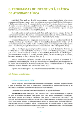 19
www.iess.org.br
6. PROGRAMAS DE INCENTIVO À PRÁTICA
DE ATIVIDADE FÍSICA
A atividade física pode ser definida como qualquer movimento produzido pelo sistema
musculoesquelético que requeira gasto energético, como por exemplo atividades relacionadas ao
trabalho, locomoção, tarefas de casa e atividades recreativas. Uma pessoa é considerada ativa se
ela pratica semanalmente pelo menos 150 minutos de atividade física moderada a vigorosa, caso
contrário, a pessoa é considerada sedentária. Estima-se que o sedentarismo é o quarto principal
fator de risco para a mortalidade mundial (WHO, 2010).
Níveis adequados e regulares de atividade física podem promover a redução do risco de
doenças cardiovasculares (hipertensão arterial, doenças coronarianas, infarto, acidente vascular
encefálico), diabetes, câncer de mama e intestino e depressão (WHO, 2010).
Considerando que a maioria das pessoas passam a maior parte do seus dias no ambiente de
trabalho, iniciativas que incentivam a prática de atividade física do trabalhador, dentro e fora do
ambiente organizacional, pode ter muitos benefícios, como: aumento da produtividade, retorno
sobre o investimento, redução do absenteísmo / presenteísmo, entre outros (CURRY, 2012).
Entre as abordagens que as empresas têm adotado nos locais de trabalho, destacam-se:
flexibilização no horário de trabalho, incentivo de pausas em trabalhos prolongados, subsídios
para apoiar o trabalhor que quer participar de atividade física, fornecimento de estrutura para a
prática de atividade física (sala de ginástica, academia, trilha), armazenamento seguro da bicicleta,
vestiário e incentivos ao uso da escada (CURRY, 2012).
Uma da ferramentas geralmente utilizadas para incentivar a prática de caminhada é o
pedômetro, um aparelho digital portátil que monitora a quatidade de passos/distânica percorrida.
De acordo com a Organização Mundial da Saúde, uma pessoa é considerada ativa se ao longo de
um dia ela acumula mais de 10 mil passos dados (WHO, 2010).
Algumas dessas abordagens e seus resultados serão apresentados nesta seção.
6.1 Artigos selecionados
a) Chan e colaboradores, 2004
Em um programa realizado entre trabalhadores chineses para aumentar progressivamente
o nível de atividade física entre os sedentários. Essa intervenção consistiu na distribuição de
pedômetros, que foram utilizados como estímulo e monitoramento.
A implantação do pedômetro entre os funcionários se deu em duas fases:
Fase de adesão: com duração de 4 a 8 semanas, nessa fase os trabalhadores se reuniam
no local de trabalho em grupos. Cada grupo tinha uma pessoa denominada “Facilitadora”,
que fazia o trabalho de orientação e estímulo. Esses grupos se reuniam por cerca de 30 a 60
minutos, semanalmente, durante o horário de almoço. Nessas sessões os objetivos do programa
foram explicados e também foram apresentadas tarefas de aprendizagem afetivas e cognitivas,
psicomotoras e como estabelecer metas. Em cada semana da fase de adesão os participantes
definiam as metas de quantidade de passos que dariam por dia e monitoravam essa quantidade
 