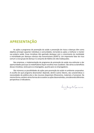 APRESENTAÇÃO
As ações e programas de promoção da saúde e prevenção de riscos e doenças têm como
objetivo principal capacitar indivíduos e comunidades, tornando-os aptos a melhorar e manter
sua própria saúde. Essas iniciativas têm ganhado destaque com o crescimento da morbidade
e mortalidade por doenças crônicas não transmissíveis (DCNT’s). Um importante fator de risco
comum a esse grupo de doença é o conjunto de hábitos de vida inadequados.
Nas empresas, a implementação de programas de promoção da saúde visa estimular e dar
oportunidades para que os trabalhadores façam escolhas mais saudáveis. São vários os benefícios
dessas iniciativas, tanto para os empregados, quanto para os empregadores.
São inúmeras as possibilidades de ações para promoção da saúde no ambiente corporativo.
A escolha de qual programa desenvolver depende, dentre outros fatores, das características e
necessidades do público-alvo e dos recursos disponíveis (financeiros, materiais e humanos). Da
mesma forma, existem várias formas de se avaliar as ações desenvolvidas, considerando diferentes
perspectivas e indicadores.
 