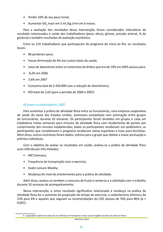 21
www.iess.org.br
•	 Perder 10% de seu peso inicial;
•	 Aumentar VO2
max6
em 5 ml /kg /min em 6 meses.
Para a avaliação dos resultados dessa intervenção, foram considerados indicadores de
resultado relacionados à saúde dos trabalhadores (peso, altura, glicose, pressão arterial, % de
gordura) e também resultados de avaliação econômica.
Entre os 133 trabalhadores que participaram do programa do início ao fim, os resultados
foram:
•	 86 perderam peso;
•	 houve diminuição de 4% nos custos totais de saúde;
•	 taxas de absentismo entre os motoristas de ônibus que era de 10% em 2005 passou para:
•	 8,2% em 2006
•	 7,6% em 2007
•	 Economia total de $ 450.000 com a redução de absenteísmo;
•	 ROI total de 2,43 (para o período de 2004 a 2007).
d) Green e colaboradores, 2007
Para aumentar a prática de atividade física entre os funcionários, uma empresa cooperativa
de saúde do oeste dos Estados Unidos, promoveu competição com premiação entre grupos
de funcionários, durante 10 semanas. Os participantes foram divididos em grupos e cada um
estabelecia metas semanais para minutos de atividade física com recebimento de pontos por
cumprimento dos minutos estabelecidos; todos os participantes receberam um pedômetro; os
participantes que completaram o programa receberam meias esportivas e luzes para bicicletas.
Além disso, outros incentivos foram dados: prêmio para o grupo que obteve a maior pontuação e
prêmios individuais.
Com o objetivo de avaliar os resultados em saúde, avaliou-se a prática de atividade física
auto-referida por três métodos:
•	 MET/semana;
•	 Frequência de transpiração com o exercício;
•	 Godin Leisure-Weekly;
•	 Mudança do nível de envolvimento para a prática de atividade.
Além disso, avaliou-se também o consumo de frutas e verduras e a satisfação com o trabalho
durante 10 semanas de acompanhamento.
Nessa intervenção, o único resultado significativo relacionado à mudança na prática de
atividade física foi o aumento da proporção de tempo de exercício, o sedentarismo diminuiu de
23% para 6% e aqueles que seguiam as recomendações do CDC passou de 76% para 86% (p <
0,001).
6	 Capacidade máxima do corpo de um indivíduo em transportar e fazer uso de oxigênio durante um exercício físico.
 