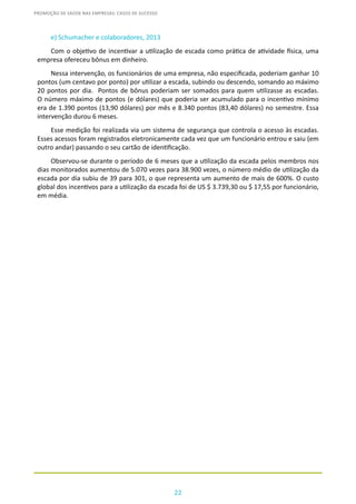 22
PROMOÇÃO DE SAÚDE NAS EMPRESAS: CASOS DE SUCESSO
e) Schumacher e colaboradores, 2013
Com o objetivo de incentivar a utilização de escada como prática de atividade física, uma
empresa ofereceu bônus em dinheiro.
Nessa intervenção, os funcionários de uma empresa, não especificada, poderiam ganhar 10
pontos (um centavo por ponto) por utilizar a escada, subindo ou descendo, somando ao máximo
20 pontos por dia. Pontos de bônus poderiam ser somados para quem utilizasse as escadas.
O número máximo de pontos (e dólares) que poderia ser acumulado para o incentivo mínimo
era de 1.390 pontos (13,90 dólares) por mês e 8.340 pontos (83,40 dólares) no semestre. Essa
intervenção durou 6 meses.
Esse medição foi realizada via um sistema de segurança que controla o acesso às escadas.
Esses acessos foram registrados eletronicamente cada vez que um funcionário entrou e saiu (em
outro andar) passando o seu cartão de identificação.
Observou-se durante o período de 6 meses que a utilização da escada pelos membros nos
dias monitorados aumentou de 5.070 vezes para 38.900 vezes, o número médio de utilização da
escada por dia subiu de 39 para 301, o que representa um aumento de mais de 600%. O custo
global dos incentivos para a utilização da escada foi de US $ 3.739,30 ou $ 17,55 por funcionário,
em média.
 