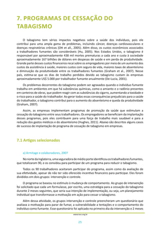25
www.iess.org.br
7. PROGRAMAS DE CESSAÇÃO DO
TABAGISMO
O tabagismo tem sérios impactos negativos sobre a saúde dos indivíduos, pois ele
contribui para uma ampla gama de problemas, incluindo câncer, doenças cardiovasculares e
doenças respiratórias crônicas (Ott et all., 2005). Além disso, os custos econômicos associados
a trabalhadores fumantes são consideráveis (Hu, 2005). Nos Estados Unidos, o tabagismo é
responsável por aproximadamente 438 mil mortes prematuras a cada ano e custa à sociedade
aproximadamente 167 bilhões de dólares em despesas de saúde e em perda de produtividade.
Grande parte desses custos financeiros recai sobre os empregadores por meio de um aumento dos
custos da assistência à saúde, maiores custos com seguro de vida, maiores taxas de absenteísmo
e diminuição da produtividade entre os trabalhadores fumantes (Graham et al., 2007). Nesse
país, estima-se que os dias de trabalho perdidos devido ao tabagismo custam às empresas
aproximadamente US$ 5.000 por trabalhador fumante anualmente (De-Lucia, 2001).
Os problemas decorrentes do tabagismo podem ser agravados quando o indivíduo fumante
trabalha em ambientes em que há substâncias químicas, como o amianto e o radônio presentes
em canteiros de obras, que podem reagir com as substâncias do cigarro, aumentando a toxidade e
o risco para a saúde do trabalhador. Ao gerar todas essas consequências prejudiciais para a saúde
do trabalhador, o tabagismo contribui para o aumento do absenteísmo e queda da produtividade
(Graham, 2007).
Assim, as empresas implementam programas de promoção da saúde que estimulam a
cessação do tabagismo entre seus trabalhadores. Os empregadores se beneficiam da implantação
desses programas, pois eles contribuem para uma força de trabalho mais saudável e para a
redução dos gastos médicos e do absenteísmo (Hughes, 2011). Abaixo são descritos alguns casos
de sucesso de implantação de programa de cessação de tabagismo em empresas.
7.1 Artigos selecionados
a) Armitage e colaboradores, 2007
NonortedaInglaterra,umaseguradorademédioporteidentificouostrabalhadoresfumantes,
que totalizaram 90, e os convidou para participar de um programa para reduzir o tabagismo.
Todos os 90 trabalhadores aceitaram participar do programa, assim como da avaliação de
sua efetividade, apesar de não ter sido oferecido incentivo financeiro para participar. Eles foram
divididos em dois grupos: intervenção e controle.
O programa se baseou no estímulo à mudança de comportamento. Ao grupo de intervenção
foi solicitado que cada um formulasse, por escrito, uma estratégia para a cessação do tabagismo
durante 2 meses seguintes, que seria sua intenção de implementação, ou seja, um planejamento
individual que transformasse a motivação em ação para cessar o tabagismo.
Além dessa atividade, os grupos intervenção e controle preencheram um questionário que
avaliava a motivação para parar de fumar, a vulnerabilidade a tentações e o comportamento do
indivíduo como fumante. Esse questionário foi aplicado no primeiro dia da intervenção e 2 meses
 