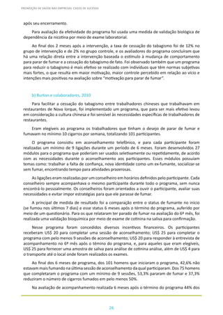 26
PROMOÇÃO DE SAÚDE NAS EMPRESAS: CASOS DE SUCESSO
após seu encerramento.
Para avaliação da efetividade do programa foi usada uma medida de validação biológica de
dependência da nicotina por meio de exame laboratorial.
Ao final dos 2 meses após a intervenção, a taxa de cessação do tabagismo foi de 12% no
grupo de intervenção e de 2% no grupo controle, e os avaliadores do programa concluíram que
há uma relação direta entre a intervenção baseada o estímulo à mudança de comportamento
para parar de fumar e a cessação do tabagismo de fato. Foi observado também que um programa
para reduzir o tabagismo é mais efetivo se realizado com indivíduos que têm normas subjetivas
mais fortes, o que resulta em maior motivação, maior controle percebido em relação ao vício e
intenções mais positivas na avaliação sobre “motivação para parar de fumar”.
b) Burton e colaboradores, 2010
Para facilitar a cessação do tabagismo entre trabalhadores chineses que trabalhavam em
restaurantes de Nova Iorque, foi implementado um programa, que para ser mais efetivo levou
em consideração a cultura chinesa e foi sensível às necessidades específicas de trabalhadores de
restaurantes.
Eram elegíveis ao programa os trabalhadores que tinham o desejo de parar de fumar e
fumavam no mínimo 10 cigarros por semana, totalizando 101 participantes.
O programa consistiu em aconselhamento telefônico, e para cada participante foram
realizadas um mínimo de 9 ligações durante um período de 6 meses. Foram desenvolvidos 27
módulos para o programa que poderiam ser usados seletivamente ou repetidamente, de acordo
com as necessidades durante o aconselhamento aos participantes. Esses módulos possuíam
temas como: trabalhar a falta de confiança, nova identidade como um ex-fumante, socializar-se
sem fumar, encontrando tempo para atividades prazerosas.
As ligações eram realizadas por um conselheiro em horários definidos pelo participante. Cada
conselheiro sempre acompanhava o mesmo participante durante todo o programa, sem nunca
encontrá-lo pessoalmente. Os conselheiros foram orientados a ouvir o participante, avaliar suas
necessidades e evitar impor estratégias para que ele parasse de fumar.
A principal de medida de resultado foi a comparação entre o status de fumante no início
(se fumou nos últimos 7 dias) e esse status 6 meses após o término do programa, auferido por
meio de um questionário. Para os que relataram ter parado de fumar na avaliação do 6º mês, foi
realizada uma validação bioquímica por meio de exame de cotinina na saliva para confirmação.
Nesse programa foram concedidos diversos incentivos financeiros. Os participantes
receberam US$ 20 para completar uma sessão de aconselhamento; US$ 25 para completar o
programa com pelo menos 9 sessões de aconselhamento; US$ 20 para responder à entrevista de
acompanhamento no 6º mês após o témino do programa, e, para aqueles que eram elegíveis,
US$ 25 para fornecer uma amostra de saliva para análise de cotinina análise, além de US$ 4 para
o transporte até o local onde foram realizados os exames.
Ao final dos 6 meses de programa, dos 101 homens que iniciaram o programa, 42,6% não
estavam mais fumando na última sessão de aconselhamento da qual participaram. Dos 75 homens
que completaram o programa com um mínimo de 9 sessões, 53,3% pararam de fumar e 37,3%
reduziram o número de cigarros fumados em pelo menos 50%.
Na avaliação de acompanhamento realizada 6 meses após o término do programa 44% dos
 