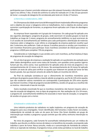 27
www.iess.org.br
participantes que o haviam concluído relataram que não estavam fumando e não tinham fumado
cigarro nos últimos 7 dias. O teste de continina na saliva foi realizado em 17 dos 33 que pararam
de fumar: a cessação do tabagismo foi corroborada pelo teste em 16 dos 17 homens.
c) Hennrikus e colaboradores, 2002
Em24empresasdacidadeamericanadeMinneapolisforamimplantadosdiferentesprogramas
com o objetivo de cessar o tabagismo entre os trabalhadores. Com o objetivo de analisar como
aumentar a participação de fumantes, os programas foram aplicados com 3 tipos de abordagens
diferentes.
As empresas foram separadas em 6 grupos de 4 empresas. Em cada grupo foi aplicada uma
das seguintes abordagens: programa de grupos, onde ocorreram 13 sessões grupais no local de
trabalhao ao longo de 2 meses; programa de aconselhamento telefônico no qual ocorreram de
3 a 6 sessões de aconselhamento por telefone para cada participante e distribuição de materiais
impressos sobre o tabagismo; e por último os empregados da empresa poderiam escolher qual
dos 2 anteriores eles preferiam. Cada um dessas 3 escolhas possuía as versões com incentivos e
sem incentivos financeiros para participar. Esses incentivos consistiam de US$10 para entrar no
programa e US$20 para completar 75% do programa.
Considerando as 3 abordagens e suas versões com e sem incentivos, ao final totalizou 6 tipos
de programas de cessação do tabagismo.
Em um dos 6 grupos de empresas a avaliação foi aplicado um questionário de avaliação para
obter dados demográficos assim como status de fumante, com questões como quantos cigarros
fumam por dia, entre outras. Esse questionário foi aplicado antes do início do programa e nos
acompanhamentos de 12 meses e de 24 meses. No acompanhamento de 24 meses foi aplicado
também um teste de saliva para verificar se aqueles que relataram ter parado de fumar de fato
haviam parado. Aos que doaram amostra de salida foi dado um incentivo de US$ 25.
Ao final da avaliação constatou-se que o oferecimento de incentivos monetários para
participar do programa quase dobrou a taxa de adesão ao programa, que foi de 12% entre aqueles
que não receberam valores monetários em contrapartida à participação de 22% entre aqueles
que tiveram incentivo. O tipo de programa (sessão telefônica, sessões em grupo ou a escolha) não
se mostrou relacionado à taxa de inscrição.
Outro resultado encontrado foi que os incentivos monetários não tiveram impacto sobre a
taxa de cessação do tabagismo, mas os tipos de programa sim. Nas avaliações de 12 e 24 meses,
o programa de aconselhamento telefônico foi associado à maior taxa de cessação, e o programa
de sessões em grupo com a menor.
d) Kadowaki e colaboradores, 2000
Uma indústria produtora de radiadores no Japão implantou um programa de cessação do
tabagismo para seus empregados. Foram identificados 263 fumantes e todos foram recrutados,
independente da vontade de cada um de parar de fumar. Eles foram divididos em grupo de
intervenção que recebeu o programa e grupo controle que não sofreu nenhuma intervenção no
período.
No início do programa, cada fumante foi aconselhado individualmente por um médico do
trabalho, que discutiu os efeitos nocivos do tabaco e os benefícios da cessação, encorajando cada
indivíduo a parar de fumar. Nessa consulta, mediu-se a concentração de monóxido de carbono
(CO) no ar expirado do indivíduo. O programa incluiu ainda visitas periódicas no local de trabalho
 