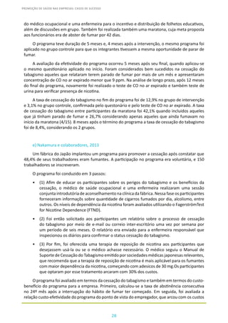 28
PROMOÇÃO DE SAÚDE NAS EMPRESAS: CASOS DE SUCESSO
do médico ocupacional e uma enfermeira para o incentivo e distribuição de folhetos educativos,
além de discussões em grupo. Também foi realizada também uma maratona, cuja meta proposta
aos funcionários era de abster de fumar por 42 dias.
O programa teve duração de 5 meses e, 4 meses após a intervenção, o mesmo programa foi
aplicado no grupo controle para que os integrantes tivessem a mesma oportunidade de parar de
fumar.
A avaliação da efetividade do programa ocorreu 5 meses após seu final, quando aplicou-se
o mesmo questionário aplicado no início. Foram considerados bem sucedidos na cessação do
tabagismo aqueles que relataram terem parado de fumar por mais de um mês e apresentaram
concentração de CO no ar expirado menor que 9 ppm. Na análise de longo prazo, após 12 meses
do final do programa, novamente foi realizado o teste de CO no ar expirado e também teste de
urina para verificar presença de nicotina.
A taxa de cesssação do tabagismo no fim do programa foi de 12,9% no grupo de intervenção
e 3,1% no grupo controle, confirmada pelo questonário e pelo teste de CO no ar expirado. A taxa
de cessação do tabagismo entre participantes da maratona foi 42,1% quando incluidos aqueles
que já tinham parado de fumar e 26,7% considerando apenas aqueles que ainda fumavam no
início da maratona (4/15). 8 meses após o término do programa a taxa de cessação do tabagismo
foi de 8,4%, considerando os 2 grupos.
e) Nakamura e colaboradores, 2013
Um fábrica do Japão implantou um programa para promover a cessação após constatar que
48,4% de seus trabalhadores eram fumantes. A participação no programa era voluntária, e 150
trabalhadores se inscreveram.
O programa foi conduzido em 3 passos:
•	 (1) Afim de educar os participantes sobre os perigos do tabagismo e os benefícios da
cessação, o médico de saúde ocupacional e uma enfermeira realizaram uma sessão
conjunta introdutória de aconselhamento na clínica da fábrica. Nessa fase os participantes
forneceram informaçõs sobre quantidade de cigarros fumados por dia, alcolismo, entre
outros. Os níveis de dependência da nicotina foram avaliados utilizando o FagerströmTest
for Nicotine Dependence (FTND).
•	 (2) Foi então solicitado aos participantes um relatório sobre o processo de cessação
do tabagismo por meio de e-mail ou correio inter-escritório uma vez por semana por
um período de seis meses. O relatório era enviado para a enfermeira responsável que
inspecionou os diários para confirmar o status cessação do tabagismo.
•	 (3) Por fim, foi oferecida uma terapia de reposição de nicotina aos participantes que
desejassem usá-la ou se o médico achasse necessário. O médico seguiu o Manual de
Suporte de Cessação do Tabagismo emitido por sociedades médicas japonesas relevantes,
que recomenda que a terapia de reposição de nicotina é mais aplicável para os fumantes
com maior dependência da nicotina, começando com adesicos de 30 mg.Os participantes
que optaram por esse tratamento arcaram com 30% dos custos.
O programa foi avaliado em termos da cessação do tabagismo e também em termos do custo-
benefício do programa para a empresa. Primeiro, calculou-se a taxa de abstinência consecutiva
no 24º mês após a interrupção do hábito de fumar ter começado. Em seguida, foi avaliada a
relação custo-efetividade do programa do ponto de vista do empregador, que arcou com os custos
 