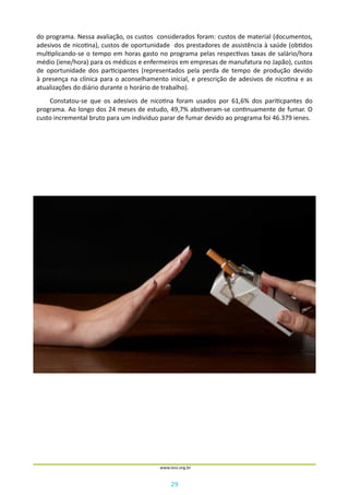 29
www.iess.org.br
do programa. Nessa avaliação, os custos considerados foram: custos de material (documentos,
adesivos de nicotina), custos de oportunidade dos prestadores de assistência à saúde (obtidos
multiplicando-se o tempo em horas gasto no programa pelas respectivas taxas de salário/hora
médio (iene/hora) para os médicos e enfermeiros em empresas de manufatura no Japão), custos
de oportunidade dos participantes (representados pela perda de tempo de produção devido
à presença na clínica para o aconselhamento inicial, e prescrição de adesivos de nicotina e as
atualizações do diário durante o horário de trabalho).
Constatou-se que os adesivos de nicotina foram usados por 61,6% dos pariticpantes do
programa. Ao longo dos 24 meses de estudo, 49,7% abstiveram-se continuamente de fumar. O
custo incremental bruto para um indivíduo parar de fumar devido ao programa foi 46.379 ienes.
 