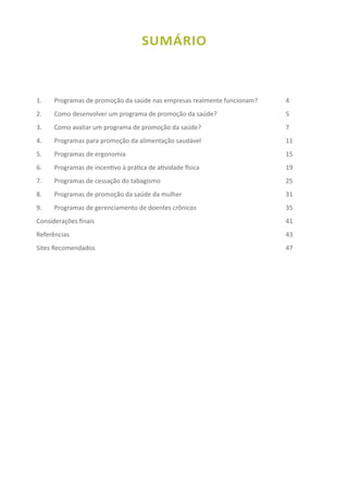 SUMÁRIO
1.	 Programas de promoção da saúde nas empresas realmente funcionam?	  	 4
2.	 Como desenvolver um programa de promoção da saúde?				 5
3.	 Como avaliar um programa de promoção da saúde?					 7
4. 	 Programas para promoção da alimentação saudável 				 11
5. 	 Programas de ergonomia 							  	 15
6. 	 Programas de incentivo à prática de atividade física				  	 19
7. 	 Programas de cessação do tabagismo						 25
8. 	 Programas de promoção da saúde da mulher				  	 31
9. 	 Programas de gerenciamento de doentes crônicos				  	 35
Considerações finais									  	 41
Referências										  	 43
Sites Recomendados									  	 47
 