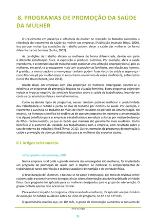 31
www.iess.org.br
8. PROGRAMAS DE PROMOÇÃO DA SAÚDE
DA MULHER
O crescimento em presença e influência da mulher no mercado de trabalho aumentou a
relevância do tratamento da saúde da mulher nas empresas (Publicação Instituto Ethos, 2000),
isso porque muitas das condições de trabalho podem afetar a saúde das mulheres de forma
diferente da dos homens (Burke, 2002).
As condições de trabalho afetam as mulheres de forma diferenciada, devido em parte
à diferente constituição física. A exposição a produtos químicos, Por exemplo, afeta a saúde
reprodutiva, e o estresse local de trabalho pode ocasionar uma afetação desproporcional, pois as
mulheres, em geral, se preocuparem mais com os problemas familiares, em relação aos homens.
A gravidez, a menstruação e a menopausa também podem fazer riscos de saúde e segurança -
como ficar em pé por muito tempo, ir ao banheiro um número de vezes insuficiente, entre outros
(Unite the Union Report, june 2012).
Diante disso, em empresas com alta proporção de mulheres empregadas observa-se a
existência de programas de prevenção focados na situação feminina. Esses programas objetivam
reduzir o impacto negativo da atividade laborativa sobre a saúde da trabalhadora, levando em
conta as características física e mental femininas.
Como os demais tipos de programas, nesses também pode-se melhorar a produtividade
das trabalhadoras e reduzir a perda de dias de trabalho por motivos de saúde. Por exemplo, é
recorrente a ausência no trabalho de mães de recém-nascidos no período de amamentação. No
entanto, na literatura científica há evidências de que um programa de incentivo a amamentação
traz alguns benefícios para as empresas e trabalhadoras ao reduzir as faltas por motivo de doença
de filhos recém-nascidos, já que os bebês que mamam são geralmente mais saudáveis. Outro
benefício é o aumento da lealdade das trabalhadoras com a empresa, com resultado sobre a
taxa de retorno do trabalho (Alive&Thrive, 2012). Outros exemplos de programas de promoção à
saúde e prevenção de doenças direcionados para as mulheres são expostos abaixo.
8.1 Artigos selecionados
a) Campbell e colaboradores, 2002
Numa empresa rural onde a grande maioria dos empregados são mulheres, foi implantado
um programa de promoção de saúde com o objetivo de melhorar os comportamentos de
trabalhadoras rurais em relação a práticas saudáveis de nutrição e de atividade física.
O teve duração de 18 meses, e baseou-se no apoio e motivação, por meio de revistas online
customizadaseaconselhamentodeespecialistassobrealimentaçãosaudávelepráticadeatividade
física. Esse programa foi aplicado para as mulheres designadas para o grupo de intervenção. O
grupo controle apenas teve acesso às revistas.
Para avaliar o impacto do programa sobre a saúde das mulheres, foi aplicado um questionário
de avaliação de hábitos saudáveis antes do início do programa, no 6º e no 18º mês.
O questionário revelou que, no 18º mês, o grupo de intervenção aumentou o consumo de
 