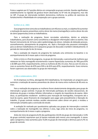 32
PROMOÇÃO DE SAÚDE NAS EMPRESAS: CASOS DE SUCESSO
frutas e vegetais por 0,7 porções diárias em comparação ao grupo controle. Quedas significativas
estatisticamente na ingestão de gordura foram observadas no 6º mês de preograma, mas não
no 18º. O grupo de intervenção também demonstrou melhorias na prática de exercícios de
fortalecimento e flexibilidade em comparação com o grupo controle.
b) Allen et al., 2001
Esseprogramatevecomoalvoastrabalhadorascom40anosoumais,eoobjetivofoiaumentar
a realização de exames preventivos contra câncer de mama (mamografia) e contra câncer do colo
do útero (papanicolau) entre as trabalhadoras.
Para a realização do programa, foram recrutadas voluntárias, dentre as próprias
trabalhadoras, para atuarem como conselheiras e divulgarem informações sobre os exames. Elas
fizeram treinamento de 16 horas sobre epidemiologia do câncer, métodos de detecção precoce,
aconselhamento, planejamento de programa, etc. Após a formação elas passaram orientações
para as demais trabalhadoras em 6 pequenos grupos de discussão e também individualmente. O
período de intervenção foi de 16 meses.
Para a avaliação do impacto do programa foi realizada uma entrevista no baseline e no
acompanhamento de 6 meses após o início do programa.
Entre o início e o final do programa, no grupo de intervenção, o percentual de mulheres que
relataram ter feito mamografia recentemente e exame Papanicolau aumentou de 78% para 87%
e de 88% para 91%, respectivamente, entre as mulheres de 40 a 51 anos. Para as com 52 anos ou
mais os aumentos foram de 87% para 93% e de 81% para 87%, respectivamente. Esses números
foram superiores aos observados no grupo de intervenção.
c) Ma e colaboradores, 2011
Em 8 empresas na China, abrangendo 453 trabalhadoras, foi implantado um programa para
aumentar a realização de exames preventivos de câncer de mama entre mulheres de 40 anos ou
mais.
Para a realização do programa as mulheres foram aleatoriamente designadas para grupo de
intervenção e grupo controle. O grupo de intervenção participou de sessões educacionais, de
dinâmicas de grupo e recebeu folhetes informativos a respeito da importância do exame. Além
disso, as participantes receberam assitência para marcação de mamografias, transporte até o
local do exame, apoio financeiro do empregador para pagar pelo procedimento e liberação do
trabalho. O grupo controle recebeu sessões educacionais sobre câncer em geral, e recebeu a
intervenção completa após a conclusão do estudo.
A avaliação foi realizada por questionários aplicados aos grupos de intervenção e controle
sobre a realização de mamografia nos últimos 2 anos, logo antes do início do programa, no
acompanhamento de 6 meses e após o programa.
Antes do início do programa 8,2% dos participantes (10,3% do grupo de intervenção e 5,9%
do grupo controle) reportaram que já haviam realizado pelo menos uma mamografia. 6 meses
após o programa a taxa aumentou para 72,6% no grupo de intervenção e diminuiu para 4,7% no
grupo de controle.
 