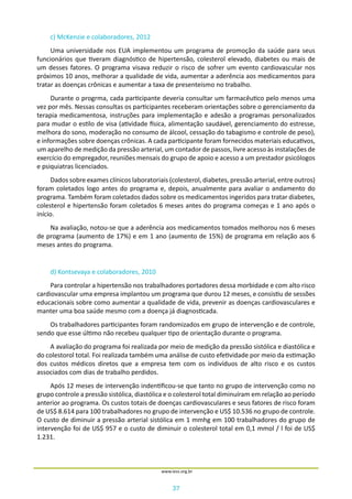 37
www.iess.org.br
c) McKenzie e colaboradores, 2012
Uma universidade nos EUA implementou um programa de promoção da saúde para seus
funcionários que tiveram diagnóstico de hipertensão, colesterol elevado, diabetes ou mais de
um desses fatores. O programa visava reduzir o risco de sofrer um evento cardiovascular nos
próximos 10 anos, melhorar a qualidade de vida, aumentar a aderência aos medicamentos para
tratar as doenças crônicas e aumentar a taxa de presenteismo no trabalho.
Durante o progrma, cada participante deveria consultar um farmacêutico pelo menos uma
vez por mês. Nessas consultas os participantes receberam orientações sobre o gerenciamento da
terapia medicamentosa, instruções para implementação e adesão a programas personalizados
para mudar o estilo de visa (atividade física, alimentação saudável, gerenciamento do estresse,
melhora do sono, moderação no consumo de álcool, cessação do tabagismo e controle de peso),
e informações sobre doenças crônicas. A cada participante foram fornecidos materiais educativos,
um aparelho de medição da pressão arterial, um contador de passos, livre acesso às instalações de
exercício do empregador, reuniões mensais do grupo de apoio e acesso a um prestador psicólogos
e psiquiatras licenciados.
Dados sobre exames clínicos laboratoriais (colesterol, diabetes, pressão arterial, entre outros)
foram coletados logo antes do programa e, depois, anualmente para avaliar o andamento do
programa. Também foram coletados dados sobre os medicamentos ingeridos para tratar diabetes,
colesterol e hipertensão foram coletados 6 meses antes do programa começas e 1 ano após o
início.
Na avaliação, notou-se que a aderência aos medicamentos tomados melhorou nos 6 meses
de programa (aumento de 17%) e em 1 ano (aumento de 15%) de programa em relação aos 6
meses antes do programa.
d) Kontsevaya e colaboradores, 2010
Para controlar a hipertensão nos trabalhadores portadores dessa morbidade e com alto risco
cardiovascular uma empresa implantou um programa que durou 12 meses, e consistiu de sessões
educacionais sobre como aumentar a qualidade de vida, prevenir as doenças cardiovasculares e
manter uma boa saúde mesmo com a doença já diagnosticada.
Os trabalhadores participantes foram randomizados em grupo de intervenção e de controle,
sendo que esse último não recebeu qualquer tipo de orientação durante o programa.
A avaliação do programa foi realizada por meio de medição da pressão sistólica e diastólica e
do colestorol total. Foi realizada também uma análise de custo efetividade por meio da estimação
dos custos médicos diretos que a empresa tem com os indivíduos de alto risco e os custos
associados com dias de trabalho perdidos.
Após 12 meses de intervenção indentificou-se que tanto no grupo de intervenção como no
grupo controle a pressão sistólica, diastólica e o colesterol total diminuíram em relação ao período
anterior ao programa. Os custos totais de doenças cardiovasculares e seus fatores de risco foram
de US$ 8.614 para 100 trabalhadores no grupo de intervenção e US$ 10.536 no grupo de controle.
O custo de diminuir a pressão arterial sistólica em 1 mmhg em 100 trabalhadores do grupo de
intervenção foi de US$ 957 e o custo de diminuir o colesterol total em 0,1 mmol / l foi de US$
1.231.
 