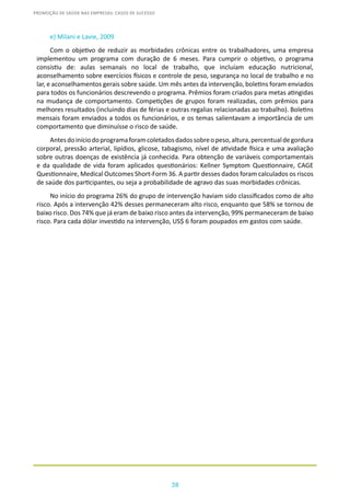 38
PROMOÇÃO DE SAÚDE NAS EMPRESAS: CASOS DE SUCESSO
e) Milani e Lavie, 2009
Com o objetivo de reduzir as morbidades crônicas entre os trabalhadores, uma empresa
implementou um programa com duração de 6 meses. Para cumprir o objetivo, o programa
consistiu de: aulas semanais no local de trabalho, que incluíam educação nutricional,
aconselhamento sobre exercícios físicos e controle de peso, segurança no local de trabalho e no
lar, e aconselhamentos gerais sobre saúde. Um mês antes da intervenção, boletins foram enviados
para todos os funcionários descrevendo o programa. Prêmios foram criados para metas atingidas
na mudança de comportamento. Competições de grupos foram realizadas, com prêmios para
melhores resultados (incluindo dias de férias e outras regalias relacionadas ao trabalho). Boletins
mensais foram enviados a todos os funcionários, e os temas salientavam a importância de um
comportamento que diminuísse o risco de saúde.
Antesdoiníciodoprogramaforamcoletadosdadossobreopeso,altura,percentualdegordura
corporal, pressão arterial, lipídios, glicose, tabagismo, nível de atividade física e uma avaliação
sobre outras doenças de existência já conhecida. Para obtenção de variáveis comportamentais
e da qualidade de vida foram aplicados questionários: Kellner Symptom Questionnaire, CAGE
Questionnaire, Medical Outcomes Short-Form 36. A partir desses dados foram calculados os riscos
de saúde dos participantes, ou seja a probabilidade de agravo das suas morbidades crônicas.
No início do programa 26% do grupo de intervenção haviam sido classificados como de alto
risco. Após a intervenção 42% desses permaneceram alto risco, enquanto que 58% se tornou de
baixo risco. Dos 74% que já eram de baixo risco antes da intervenção, 99% permaneceram de baixo
risco. Para cada dólar investido na intervenção, US$ 6 foram poupados em gastos com saúde.
 