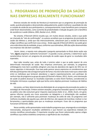 4
PROMOÇÃO DE SAÚDE NAS EMPRESAS: CASOS DE SUCESSO
1.	 PROGRAMAS DE PROMOÇÃO DA SAÚDE
NAS EMPRESAS REALMENTE FUNCIONAM?
Diversos estudos de revisão da literatura já mostraram que os programas de promoção da
saúde, quando planejados e desenvolvidos adequadamente, podem melhorar a qualidade de vida
e o estado de saúde de seus participantes e, consequentemente, trazer benefícios para a empresa
onde foram desenvolvidos, como aumento da produtividade e redução do gasto com o benefício
de assistência à saúde (Aldana, 2001; Baicker et al., 2010).
No entanto, O’Donnell (2013) ressalta que, em muitos desses estudos, existe o que pode
ser chamado de “viés de confirmação”: os autores acreditam que os programas de promoção da
saúde são efetivos e, ainda que não intencionalmente, selecionam para a revisão de literatura
artigos científicos que confirmem essa crença. Ainda segundo O’Donnell (2013), isso pode gerar
uma visão distorcida da realidade, já que, conforme suas estimativas, 90% das ações desenvolvidas
nas empresas não são bem sucedidas.
Assim, talvez, a reposta mais adequada à pergunta apresentada no título desta seção seja
“sim, alguns programas realmente funcionam”. A questão crucial, portanto, é determinar quais
características tornam um programa de promoção da saúde capaz de gerar os resultados dele
esperados.
Aqui cabe ressaltar que, antes de tudo, é preciso saber o que se pode esperar de uma
determinada intervenção de saúde. Nas empresas americanas, por exemplo, os programas
antitabagismo mais bem sucedidos atingiram uma taxa de abandono do cigarro de 35% nos 12
meses seguintes à intervenção. Essa taxa pode parecer pouco expressiva se considerarmos que
65%dosparticipantesnãoconseguiramparardefumar,maselaésetevezesmaiorqueaobservada
entre os indivíduos que tentaram abandonar o cigarro espontaneamente, sem participar de
nenhum tipo de programa ou grupo de apoio (O’Donnell e Roizen, 2011). Assim, uma intervenção
de saúde só poderá alcançar os resultados esperados se estes forem factíveis, considerando as
limitações intrínsecas a qualquer ação que tenha como objetivo promover mudanças de hábitos
de vida.
Isto posto, um fator determinante da efetividade de um programa de promoção da saúde é a
estratégia de intervenção. Embora existam exceções, programas baseados apenas na informação
ao público alvo não costumam gerar impactos expressivos (Soler et al., 2010). Assim, em geral,
apenas informar quanto aos riscos associados ao tabagismo e à alimentação não saudável,
por exemplo, não é suficiente para promover mudanças de estilo de vida. Os programas com
melhores resultados são aqueles que, além de informar, são capazes de incentivar, motivar e criar
ferramentas e oportunidades para que as mudanças aconteçam. Esses são os programas que
funcionam (O’Donnell, 2005).
Nesse sentido, serão apresentados neste trabalho programas que, empregando as estratégias
mencionadas, alcançaram resultados satisfatórios e que tiveram sua experiência relatada em
revistas científicas conceituadas. É importante ressaltar que foram selecionados apenas artigos
científicos cuja análise estatística comprovou a significância dos resultados.
 