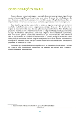 41
www.iess.org.br
CONSIDERAÇÕES FINAIS
Existem diversas possíveis ações para a promoção da saúde nas empresas, a depender das
características demográficas, socioeconômicas e de estado de saúde dos trabalhadores e de
seus desejos e expectativas. Deve-se considerar também, para a definição da intervenção a ser
implementada, os interesses da empresa, os resultados esperados e seus recursos disponíveis.
Este trabalho apresentou brevemente os casos de algumas empresas que obtiveram
resultados muito favoráveis em seus programas de promoção da saúde a fim de estimular e
inspirar o desenvolvimento desse tipo de ação nas empresas brasileiras. Mais detalhes dos
programas descritos podem ser obtidos diretamente no artigo científico publicado, que indicamos
na seção de referências bibliográficas. Além disso, a Agência Nacional de Saúde Suplementar,
bem como outras agências e instituições internacionais que possuem estudos sobre o tema. O
site7
do Departamento de Saúde no estado de Vitória, na Austrália, traz guias muito úteis sobre
como planejar, desenvolver e avaliar programas de promoção da saúde. Ao final das referências
bibliográficas, indicamos outros sites que também podem auxiliar os interessados em implantar
programas de promoção da saúde.
Esperamos que esse trabalho estimule profissionais da área de recursos humanos a investir
na saúde de seus colaboradores, construindo um ambiente de trabalho mais saudável e,
consequentemente, mais produtivo.
7	Disponível em: http://www.health.vic.gov.au/healthpromotion/
 