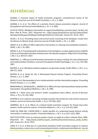 43
www.iess.org.br
REFERÊNCIAS
ALDANA, S. Financial impact of health promotion programs: comprehensive review of the
literature. American Journal of Health Promotion, v. 15, n. 5, 2001.
ALDANA, S. G. et al. The effects of a worksite chronic disease prevention program. Journal of
Occupational and Environmental Medicine, v. 47, n. 6, 2005.
ALIVE & THRIVE. Workplace intervention to support breastfeeding: summary report. Ha Noi, Viet
Nam: Alive & Thrive, 2012. Disponível em: <http://www.aliveandthrive.org/sites/default/files/
Workplace%20Support%20Report%20English%2011.07.2012.pdf>. Acesso em: 18 set. 2013.
ALLEN, J. D. et al. Promoting breast and cervical cancer screening at the workplace: results from
the Woman to Woman Study. American Journal of Public Health, v. 91, n. 4, 2001.
AMICK, B. et al, Effect of office ergonomics intervention on reducing musculoskeletal symptoms.
SPINE, v. 28, n. 24, 2003.
ARENA, R. et al. Promoting health and wellness in the workplace: a unique opportunity to establish
primary and extended secondary cardiovascular risk reduction programs. Mayo Clinic Proceedings,
v. 88, n. 6, p. 605-617, 2013.
ARMITAGE, C. J. Efficacy of a brief worksite intervention to reduce smoking: the roles of behavioral
and implementation intentions. Journal of Occupational Health Psychology, v. 12, n. 4, p. 376–390,
2007.
BAICKER, K. et al. Workplace wellness programs can generate savings. Health Affairs, v. 29, n. 2, p.
304-311, 2010.
BEVERLY B. et al. Active for Life: A Work-based Physical Activity Program. Preventing Chronic
Disease, v. 4, n. 3, 2007.
BLOCK, G. et al. Demonstration of an e-mailed worksite nutrition intervention program. Preventing
Chronic Disease, v. 1, n. 4, 2004.
BRAECKMAN,D.;DEBACQUER,L.;BACKER,M.G.Effectsofalow-intensityworksite-basednutrition
intervention. Occupational Medicine, v. 49, n. 8, 1999.
BURKE, R. J. Work stress and women’s health: occupational status effects. Journal of Business
Ethics, v. 37, p. 91–102, 2002.
BURTON, D. et al. A phone-counseling smoking-cessation intervention for male chinese restaurant
workers. Journal of Community Health, v. 35, p. 579–585, 2010.
CAMPBELL, M. K. et al. Effects of a tailored health promotion program for female blue-collar
workers: health works for women. Preventive Medicine, v. 34, n. 3, p. 313-323, 2002.
CHAN CB, RYAN DAJ, TUDOR-LOCKE C. Health benefits of a pedometer-based physical activity
intervention in sedentary workers. Preventive Medicine, v. 39, n. 6, p.1215–1222, 2004.
INSTITUTO ETHOS. Como as empresas podem investir na saúde da mulher. Instituto Ethos, 2000.
Disponível em: <http://www.uniethos.org.br/_Uniethos/Documents/manual_saude_mulher.
pdf>. Acesso em: 18 set. 2013.
COOK, R. F. et al. A field test of a web-based workplace health promotion program to improve
dietary practices, reduce stress, and increase physical activity: randomized controlled trial. Journal
 