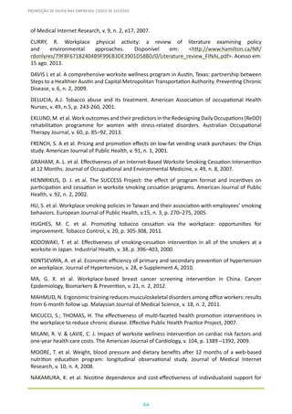 44
PROMOÇÃO DE SAÚDE NAS EMPRESAS: CASOS DE SUCESSO
of Medical Internet Research, v. 9, n. 2, e17, 2007.
CURRY, R. Workplace physical activity: a review of literature examining policy
and environmental approaches. Disponível em: <http://www.hamilton.ca/NR/
rdonlyres/79F8F671B2404B9F99EB3DE3901D58BD/0/Literature_review_FINAL.pdf>. Acesso em:
15 ago. 2013.
DAVIS L et al. A comprehensive worksite wellness program in Austin, Texas: partnership between
Steps to a Healthier Austin and Capital Metropolitan Transportation Authority. Preventing Chronic
Disease, v. 6, n. 2, 2009.
DELUCIA, A.J. Tobacco abuse and its treatment. American Association of occupational Health
Nurses, v. 49, n.5, p. 243-260, 2001.
EKLUND,M.etal.WorkoutcomesandtheirpredictorsintheRedesigningDailyOccupations(ReDO)
rehabilitation programme for women with stress-related disorders. Australian Occupational
Therapy Journal, v. 60, p. 85–92, 2013.
FRENCH, S. A et al. Pricing and promotion effects on low-fat vending snack purchases: the Chips
study. American Journal of Public Health, v. 91, n. 1, 2001.
GRAHAM, A. L. et al. Effectiveness of an Internet-Based Worksite Smoking Cessation Intervention
at 12 Months. Journal of Occupational and Environmental Medicine, v. 49, n. 8, 2007.
HENNRIKUS, D. J. et al. The SUCCESS Project: the effect of program format and incentives on
participation and cessation in worksite smoking cessation programs. American Journal of Public
Health, v. 92, n. 2, 2002.
HU, S. et al. Workplace smoking policies in Taiwan and their association with employees’ smoking
behaviors. European Journal of Public Health, v.15, n. 3, p. 270–275, 2005.
HUGHES, M. C. et al. Promoting tobacco cessation via the workplace: opportunities for
improvement. Tobacco Control, v. 20, p. 305-308, 2011.
KODOWAKI, T. et al. Effectiveness of smoking-cessation intervention in all of the smokers at a
worksite in Japan. Industrial Health, v. 38, p. 396–403, 2000.
KONTSEVAYA, A. et al. Economic efficiency of primary and secondary prevention of hypertension
on workplace. Journal of Hypertension, v. 28, e-Supplement A, 2010.
MA, G. X. et al. Workplace-based breast cancer screening intervention in China. Cancer
Epidemiology, Biomarkers & Prevention, v. 21, n. 2, 2012.
MAHMUD, N. Ergonomic training reduces musculoskeletal disorders among office workers: results
from 6-month follow up. Malaysian Journal of Medical Science, v. 18, n. 2, 2011.
MICUCCI, S.; THOMAS, H. The effectiveness of multi-faceted health promotion interventions in
the workplace to reduce chronic disease. Effective Public Health Practice Project, 2007.
MILANI, R. V. & LAVIE, C. J. Impact of worksite wellness intervention on cardiac risk factors and
one-year health care costs. The American Journal of Cardiology, v. 104, p. 1389 –1392, 2009.
MOORE, T. et al. Weight, blood pressure and dietary benefits after 12 months of a web-based
nutrition education program: longitudinal observational study. Journal of Medical Internet
Research, v. 10, n. 4, 2008.
NAKAMURA, K. et al. Nicotine dependence and cost-effectiveness of individualized support for
 