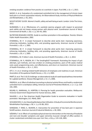 45
www.iess.org.br
smoking cessation: evidence from practice at a worksite in Japan. PLoS ONE, v. 8, n. 1, 2013.
NASSIF, H. et al. Evaluation of a randomized controlled trial in the management of chronic lower
back pain in a French automotive industry: An Observational Study. Archives of Physical Medicine
and Rehabilitation, v. 92, 2011.
NEGOTIATORS’ GUIDE. Women’s health, safety and well-being at work. London: Unite The Union,
2012.
NURMINEN, E. et al. Effectiveness of a worksite exercise program with respect to perceived
work ability and sick leaves among women with physical work. Scandinavian Journal of Work,
Environment & Health, v. 28, n. 2, p. 85–93, 2002.
NUTRITION RESOURCE CENTRE. Guide to nutrition promotion in the workplace. Toronto: Ontario
Public Health Association, 2002.
O’DONNELL, M. P. A simple framework to describe what works best: improving awareness,
enhancing motivation, building skills, and providing opportunity. American Journal of Health
Promotion, v. 20, n. 1, 2005.
O’DONNELL, M. P. A simple framework to describe what works best: improving awareness,
enhancing motivation, building skills, and providing opportunity. American Journal of Health
Promotion, v. 20, n. 1, 2005.
O’DONNELL, M. P. Editor’s note. American Journal of Health Promotion, v. 28, n. 1, 2013.
O’DONNELLL, M. P.; ROIZEN, M .F. The SmokingPaST framework: illustrating the impact of quit
attempts, quit methods, and new smokers on smoking prevalence, years of life saved, medical
costs saved, programming costs, cost effectiveness, and return on investment. American Journal
of Health Promotion, v. 26, n. 1, 2011.
OTT, C. H. et al. Smoking-related health behaviors of employees and readiness to quit. American
Association of Occupational Health Nurses, v. 53, n. 6, 2005.
PRATT, D. et al. The 5-10-25 challenge: an observational study of a web-based wellness intervention
for a global workforce. Disease Management, v. 9, n. 5, 2006.
PROPER K. et al. Effect of individual counseling on physical activity fitness and health a randomized
controlled trial in a workplace setting. American Journal of Preventive Medicine, v. 2, n. 3, p. 218-
226, 2003.
ROUND, R.; MARSHALL, B.; HORTON, K. Planning for health promotion evaluation. Melbourne:
Victorian Government Department for Human Services, 2005.
SALAZAR, L. et al. Pan American Health Organization Guide to economic evaluation in health
promotion. Washington, D.C: PAHO, 2007.
SCHUMACHERJ.E.etal.BoostingWorkplaceStairUtilization:AStudyofIncrementalReinforcement.
Rehabilitation Psychology, v. 58, n. 1, p. 81-86, 2013.
SHINOZAKI, T. YANO, E.; MURATA, K. Intervention for prevention of low back pain in Japanese
forklift workers. American Journal of Industrial Medicine, v. 40, 2001.
SJÖGREN, T. et al. Effects of a workplace physical exercise intervention on the intensity of headache
and neck and shoulder symptoms and upper extremity muscular strength of office workers: A
cluster randomized controlled cross-over trial. Pain, v.116, p. 119–128, 2005.
 