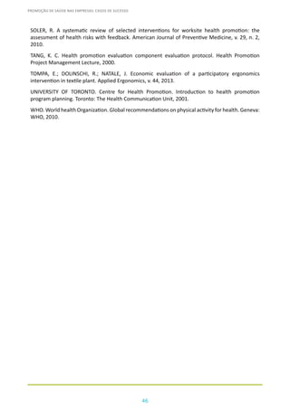 46
PROMOÇÃO DE SAÚDE NAS EMPRESAS: CASOS DE SUCESSO
SOLER, R. A systematic review of selected interventions for worksite health promotion: the
assessment of health risks with feedback. American Journal of Preventive Medicine, v. 29, n. 2,
2010.
TANG, K. C. Health promotion evaluation component evaluation protocol. Health Promotion
Project Management Lecture, 2000.
TOMPA, E.; DOLINSCHI, R.; NATALE, J. Economic evaluation of a participatory ergonomics
intervention in textile plant. Applied Ergonomics, v. 44, 2013.
UNIVERSITY OF TORONTO. Centre for Health Promotion. Introduction to health promotion
program planning. Toronto: The Health Communication Unit, 2001.
WHO. World health Organization. Global recommendations on physical activity for health. Geneva:
WHO, 2010.
 