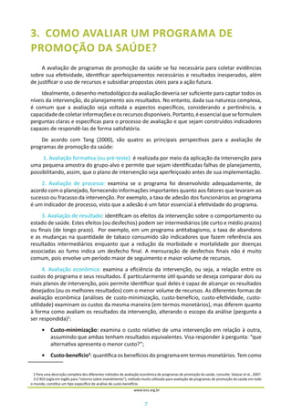 7
www.iess.org.br
3.	 COMO AVALIAR UM PROGRAMA DE
PROMOÇÃO DA SAÚDE?
A avaliação de programas de promoção da saúde se faz necessária para coletar evidências
sobre sua efetividade, identificar aperfeiçoamentos necessários e resultados inesperados, além
de justificar o uso de recursos e subsidiar propostas úteis para a ação futura.
Idealmente, o desenho metodológico da avaliação deveria ser suficiente para captar todos os
níveis da intervenção, do planejamento aos resultados. No entanto, dada sua natureza complexa,
é comum que a avaliação seja voltada a aspectos específicos, considerando a pertinência, a
capacidadedecoletarinformaçõeseosrecursosdisponíveis.Portanto,éessencialqueseformulem
perguntas claras e específicas para o processo de avaliação e que sejam construídos indicadores
capazes de respondê-las de forma satisfatória.
De acordo com Tang (2000), são quatro as principais perspectivas para a avaliação de
programas de promoção da saúde:
1. Avaliação formativa (ou pré-teste): é realizada por meio da aplicação da intervenção para
uma pequena amostra do grupo-alvo e permite que sejam identificadas falhas de planejamento,
possibilitando, assim, que o plano de intervenção seja aperfeiçoado antes de sua implementação.
2. Avaliação de processo: examina se o programa foi desenvolvido adequadamente, de
acordo com o planejado, fornecendo informações importantes quanto aos fatores que levaram ao
sucesso ou fracasso da intervenção. Por exemplo, a taxa de adesão dos funcionários ao programa
é um indicador de processo, visto que a adesão é um fator essencial à efetividade do programa.
3. Avaliação de resultado: identificam os efeitos da intervenção sobre o comportamento ou
estado de saúde. Estes efeitos (ou desfechos) podem ser intermediários (de curto e médio prazos)
ou finais (de longo prazo). Por exemplo, em um programa antitabagismo, a taxa de abandono
e as mudanças na quantidade de tabaco consumido são indicadores que fazem referência aos
resultados intermediários enquanto que a redução da morbidade e mortalidade por doenças
associadas ao fumo indica um desfecho final. A mensuração de desfechos finais não é muito
comum, pois envolve um período maior de seguimento e maior volume de recursos.
4. Avaliação econômica: examina a eficiência da intervenção, ou seja, a relação entre os
custos do programa e seus resultados. É particularmente útil quando se deseja comparar dois ou
mais planos de intervenção, pois permite identificar qual deles é capaz de alcançar os resultados
desejados (ou os melhores resultados) com o menor volume de recursos. As diferentes formas de
avaliação econômica (análises de custo-minimização, custo-benefício, custo-efetividade, custo-
utilidade) examinam os custos da mesma maneira (em termos monetários), mas diferem quanto
à forma como avaliam os resultados da intervenção, alterando o escopo da análise (pergunta a
ser respondida)2
:
•	 Custo-minimização: examina o custo relativo de uma intervenção em relação à outra,
assumindo que ambas tenham resultados equivalentes. Visa responder à pergunta: “que
alternativa apresenta o menor custo?”;
•	 Custo-benefício3
: quantifica os benefícios do programa em termos monetários. Tem como
2 Para uma descrição completa dos diferentes métodos de avaliação econômica de programas de promoção da saúde, consulte: Salazar et al., 2007.
3 O ROI (sigla em inglês para “retorno sobre investimento”), método muito utilizado para avaliação de programas de promoção da saúde em todo
o mundo, constitui um tipo específico de análise de custo-benefício.
 