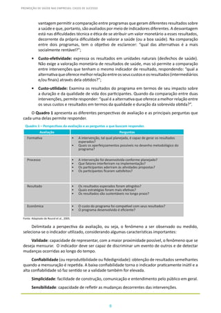 8
PROMOÇÃO DE SAÚDE NAS EMPRESAS: CASOS DE SUCESSO
vantagem permitir a comparação entre programas que geram diferentes resultados sobre
a saúde e que, portanto, são avaliados por meio de indicadores diferentes. A desvantagem
está nas dificuldades técnica e ética de se atribuir um valor monetário a esses resultados,
decorrente da própria dificuldade de valorar a saúde (ou a boa saúde). Na comparação
entre dois programas, tem o objetivo de esclarecer: “qual das alternativas é a mais
socialmente rentável?”;
•	 Custo-efetividade: expressa os resultados em unidades naturais (desfechos de saúde).
Não exige a valoração monetária de resultados de saúde, mas só permite a comparação
entre intervenções que tenham o mesmo indicador de resultado, respondendo: “qual a
alternativaqueoferecemelhorrelaçãoentreosseuscustoseosresultados(intermediários
e/ou finais) através dela obtidos?”;
•	 Custo-utilidade: Examina os resultados do programa em termos de seu impacto sobre
a duração e da qualidade de vida dos participantes. Quando da comparação entre duas
intervenções, permite responder: “qual é a alternativa que oferece a melhor relação entre
os seus custos e resultados em termos da qualidade e duração da sobrevida obtida?”.
O Quadro 1 apresenta as diferentes perspectivas de avaliação e as principais perguntas que
cada uma delas permite responder.
Quadro 1 – Perspectivas da avaliação e as perguntas a que buscam responder.
Avaliação Perguntas
Formativa •	 A intervenção, tal qual planejada, é capaz de gerar os resultados
esperados?
•	 Quais os aperfeiçoamentos possíveis no desenho metodológico do
programa?
Processo •	 A intervenção foi desenvolvida conforme planejado?
•	 Que fatores interferiram na implementação?
•	 Os participantes aderiram às atividades propostas?
•	 Os participantes ficaram satisfeitos?
Resultado •	 Os resultados esperados foram atingidos?
•	 Quais estratégias foram mais efetivas?
•	 Os resultados são sustentáveis no longo prazo?
Econômica •	 O custo do programa foi compatível com seus resultados?
•	 O programa desenvolvido é eficiente?
Fonte: Adaptado de Round et al., 2005.
Delimitada a perspectiva da avaliação, ou seja, o fenômeno a ser observado ou medido,
seleciona-se o indicador utilizado, considerando algumas características importantes:
Validade: capacidade de representar, com a maior proximidade possível, o fenômeno que se
deseja mensurar. O indicador deve ser capaz de discriminar um evento de outros e de detectar
mudanças ocorridas ao longo do tempo.
Confiabilidade (ou reprodutibilidade ou fidedignidade): obtenção de resultados semelhantes
quando a mensuração é repetida. A baixa confiabilidade torna o indicador praticamente inútil e a
alta confiabilidade só faz sentido se a validade também for elevada.
Simplicidade: facilidade de construção, comunicação e entendimento pelo público em geral.
Sensibilidade: capacidade de refletir as mudanças decorrentes das intervenções.
 