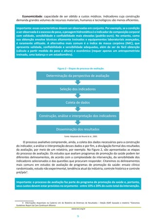 9
www.iess.org.br
Economicidade: capacidade de ser obtido a custos módicos. Indicadores cuja construção
demanda grandes volumes de recursos materiais, humanos e tecnológicos são menos eficientes.
Figura 2 – Etapas do processo de avaliação.
Fonte: Adaptado de Round et al., 2005.
O processo avaliativo compreende, ainda, a coleta dos dados necessários para a construção
do indicador, a análise e interpretação desses dados e por fim, a divulgação formal dos resultados
da avaliação, por meio de um relatório, por exemplo. Na Figura 2, são apresentadas as etapas
do processo de avaliação. Os estudos que avaliam programas de promoção da saúde podem ter
diferentes delineamentos, de acordo com a complexidade da intervenção, da sensibilidade dos
indicadores selecionados e das questões que procuram responder. Citaremos os delineamentos
mais comuns em estudos de avaliação de programas de promoção da saúde: ensaio clínico
randomizado, estudo não experimental, tendência atual da indústria, controle histórico e controle
pré/pós4
.
4	 Informações disponíveis no Caderno Um do Relatório de Diretrizes de Resultados – Edição ASAP, baseado o relatório “Outcomes
Guidelines Report da Care Continuum Alliance.
Importante:essascaracterísticasdevemserobservadasemconjunto.Porexemplo,seacondição
aserobservadaéoexcessodepeso,apesagemhidrostáticaéoindicadordecomposiçãocorporal
com validade, sensibilidade e confiabilidade mais elevadas (padrão-ouro). No entanto, como
sua obtenção envolve técnicos altamente treinados e equipamentos laboratoriais avançados,
é raramente utilizado. A alternativa mais comum é o índice de massa corpórea (IMC), que
apresenta validade, confiabilidade e sensibilidade adequadas, além de ser de fácil obtenção
(cálculo a partir medida do peso e altura) e econômico (requer apenas um antropometrista
treinado, uma balança e um estadiomêtro).
Disseminação dos resultados
Construção, análise e interpretação dos indicadores
Coleta de dados
Seleção dos indicadores
Determinação da perspectiva de avaliação
Importante: o processo de avaliação faz parte do programa de promoção da saúde e, portanto,
seus custos devem estar previstos no orçamento - entre 10% e 20% do custo total da intervenção.
 