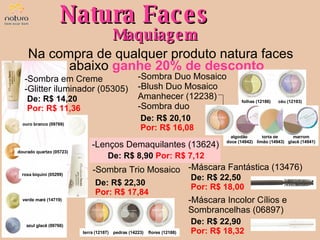 Natura Faces Maquiagem Na compra de qualquer produto natura faces abaixo   ganhe 20% de desconto De: R$ 14,20  Por: R$ 11,36 Sombra em Creme Glitter iluminador (05305) ouro branco (09769) dourado quartzo (05723) rosa biquini (05299) verde maré (14719) azul glacê (09766) De: R$ 22,30  Por: R$ 17,84 Sombra Trio Mosaico terra (12187) pedras (14223) flores (12188) De: R$ 20,10  Por: R$ 16,08 Sombra Duo Mosaico Blush Duo Mosaico Amanhecer (12238) Sombra duo céu (12193) De: R$ 22,50  Por: R$ 18,00 Máscara Fantástica (13476) De: R$ 22,90  Por: R$ 18,32 Máscara Incolor Cílios e Sombrancelhas (06897) folhas (12186) algodão  doce (14942) torta de  limão (14943) marrom  glacê (14941) De: R$ 8,90  Por: R$ 7,12 Lenços Demaquilantes (13624) 