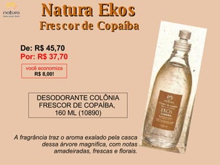 De: R$ 45,70  Por: R$ 37,70 DESODORANTE COLÔNIA FRESCOR DE COPAÍBA,  160 ML (10890) Natura Ekos Frescor de Copaíba você economiza R$ 8,00! A fragrância traz o aroma exalado pela casca dessa árvore magnífica, com notas amadeiradas, frescas e florais. 