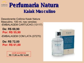 Desodorante Colônia Kaiak Natura Masculino, 100 ml, nas versões: EMBALAGEM CARTUCHO (13117) EMBALAGEM COM LATA (07270) De: R$ 69,90  Por: R$ 55,90 Perfumaria Natura Kaiak Masculino você economiza R$ 11,00 ou R$ 14,00! De: R$ 72,00  Por: R$ 61,00 