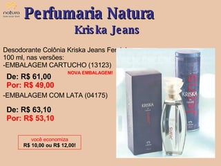 Desodorante Colônia Kriska Jeans Feminino, 100 ml, nas versões: EMBALAGEM CARTUCHO (13123) EMBALAGEM COM LATA (04175) De: R$ 61,00  Por: R$ 49,00 Perfumaria Natura Kriska Jeans você economiza R$ 10,00 ou R$ 12,00! De: R$ 63,10  Por: R$ 53,10 NOVA EMBALAGEM! 