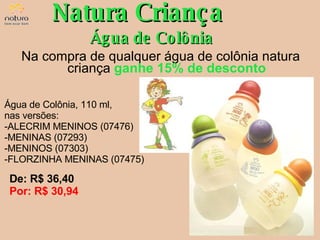 Água de Colônia, 110 ml,  nas versões: ALECRIM MENINOS (07476) MENINAS (07293) MENINOS (07303) FLORZINHA MENINAS (07475) Natura Criança Água de Colônia De: R$ 36,40  Por: R$ 30,94 Na compra de qualquer água de colônia natura criança  ganhe 15% de desconto 