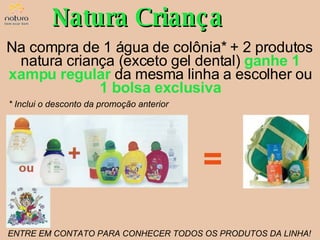 Natura Criança Na compra de 1 água de colônia* + 2 produtos natura criança (exceto gel dental)  ganhe 1 xampu regular   da mesma linha a escolher ou  1 bolsa exclusiva * Inclui o desconto da promoção anterior ENTRE EM CONTATO PARA CONHECER TODOS OS PRODUTOS DA LINHA! = 