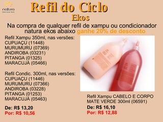 Na compra de qualquer refil de xampu ou condicionador natura ekos abaixo  ganhe 20% de desconto Refil do Ciclo Ekos De: R$ 13,20  Por: R$ 10,56 Refil Xampu 350ml, nas versões: CUPUAÇU (11448) MURUMURU (07369) ANDIROBA (03231) PITANGA (01325) MARACUJÁ (05466) Refil Xampu CABELO E CORPO MATE VERDE 300ml (06591) De: R$ 16,10  Por: R$ 12,88 Refil Condic. 300ml, nas versões: CUPUAÇU (11446) MURUMURU (07366) ANDIROBA (03228) PITANGA (01253) MARACUJÁ (05463) 